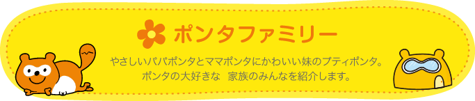 ポンタファミリー やさしいパパポンタとママポンタにかわいい妹のプティポンタ。ポンタの大好きな家族のみんなを紹介します。